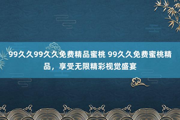 99久久99久久免费精品蜜桃 99久久免费蜜桃精品，享受无限精彩视觉盛宴