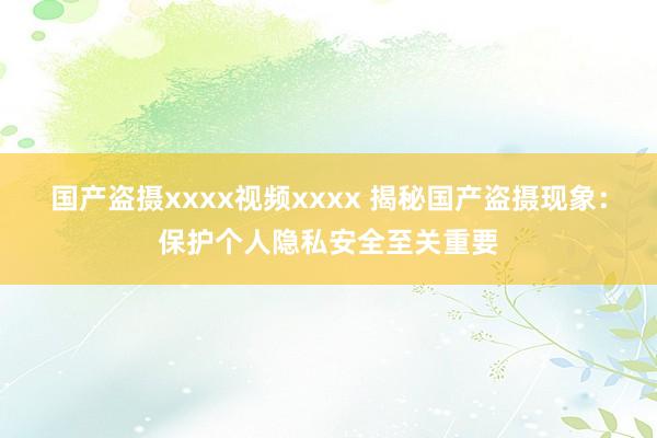 国产盗摄xxxx视频xxxx 揭秘国产盗摄现象：保护个人隐私安全至关重要