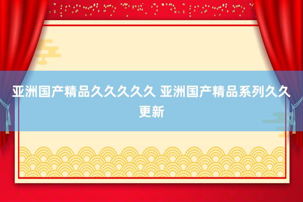 亚洲国产精品久久久久久 亚洲国产精品系列久久更新