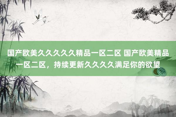 国产欧美久久久久久精品一区二区 国产欧美精品一区二区，持续更新久久久久满足你的欲望