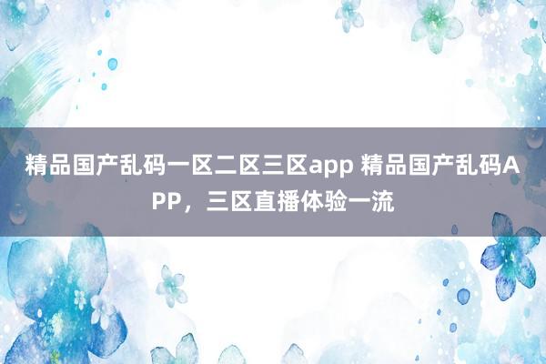 精品国产乱码一区二区三区app 精品国产乱码APP，三区直播体验一流
