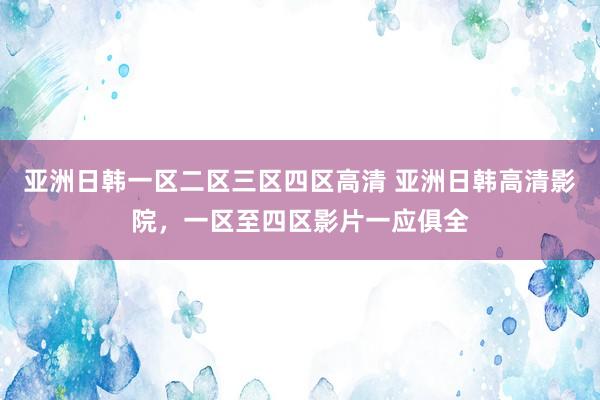 亚洲日韩一区二区三区四区高清 亚洲日韩高清影院，一区至四区影片一应俱全