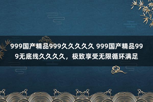 999国产精品999久久久久久 999国产精品999无底线久久久久，极致享受无限循环满足