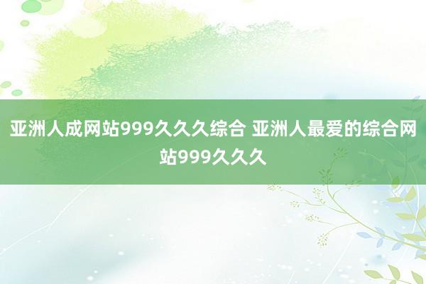 亚洲人成网站999久久久综合 亚洲人最爱的综合网站999久久久
