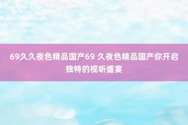 69久久夜色精品国产69 久夜色精品国产你开启独特的视听盛宴