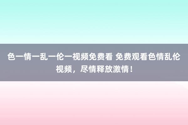 色一情一乱一伦一视频免费看 免费观看色情乱伦视频，尽情释放激情！