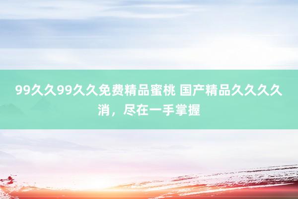 99久久99久久免费精品蜜桃 国产精品久久久久消，尽在一手掌握