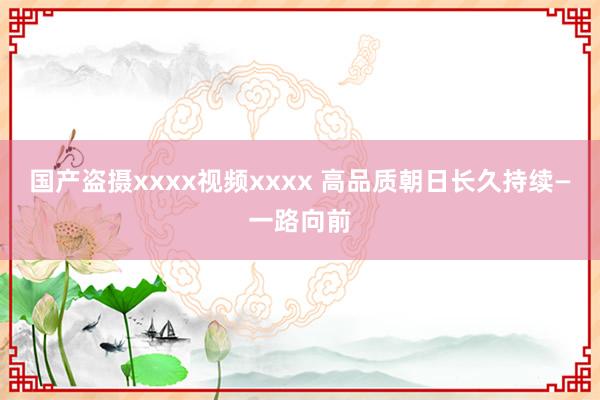 国产盗摄xxxx视频xxxx 高品质朝日长久持续—一路向前