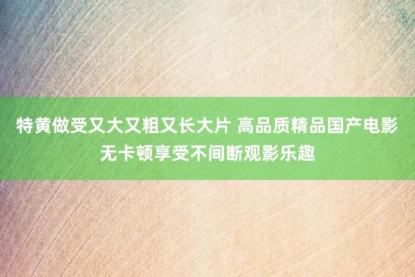 特黄做受又大又粗又长大片 高品质精品国产电影无卡顿享受不间断观影乐趣