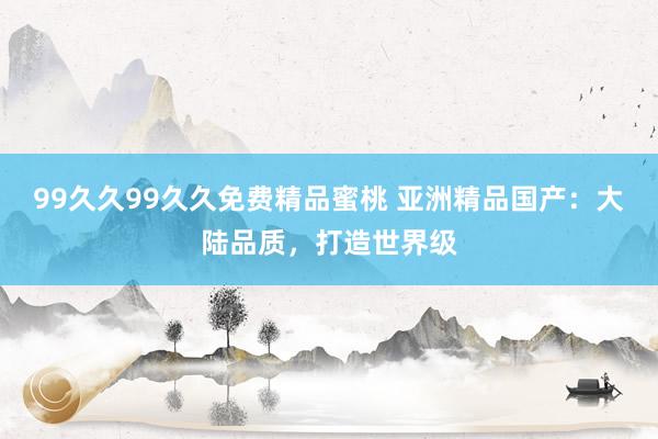 99久久99久久免费精品蜜桃 亚洲精品国产：大陆品质，打造世界级