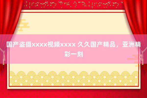国产盗摄xxxx视频xxxx 久久国产精品，亚洲精彩一刻