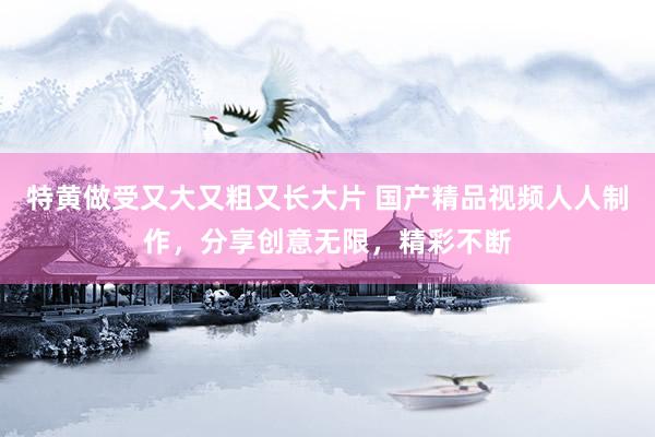 特黄做受又大又粗又长大片 国产精品视频人人制作，分享创意无限，精彩不断