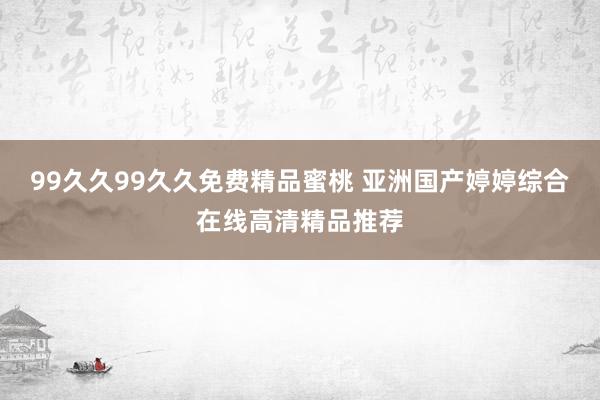 99久久99久久免费精品蜜桃 亚洲国产婷婷综合在线高清精品推荐