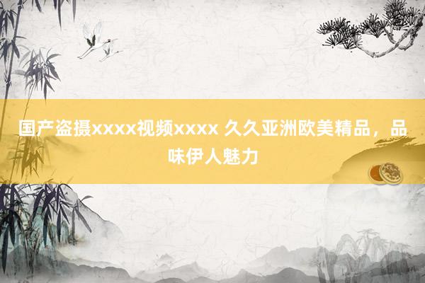 国产盗摄xxxx视频xxxx 久久亚洲欧美精品，品味伊人魅力