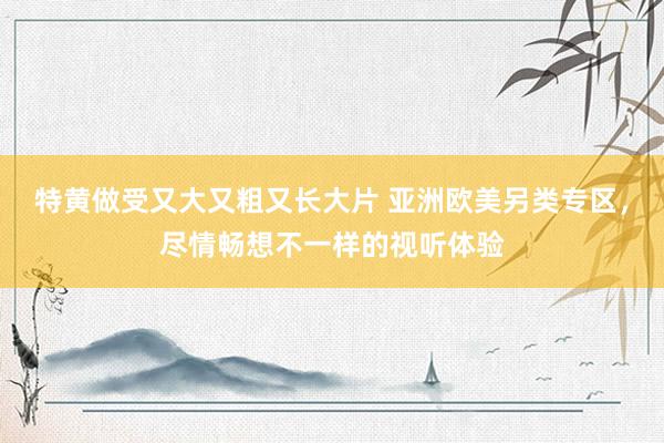 特黄做受又大又粗又长大片 亚洲欧美另类专区，尽情畅想不一样的视听体验
