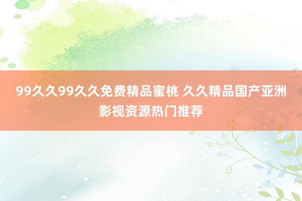 99久久99久久免费精品蜜桃 久久精品国产亚洲影视资源热门推荐