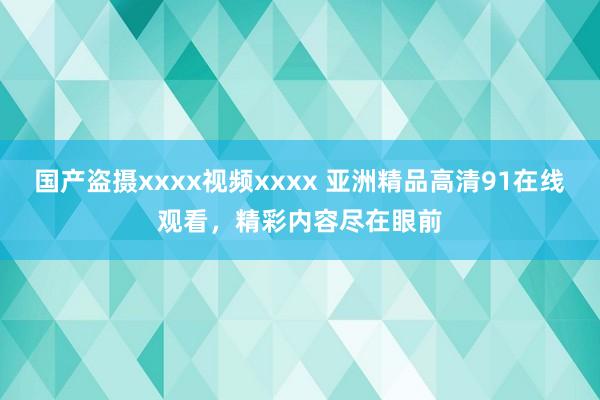 国产盗摄xxxx视频xxxx 亚洲精品高清91在线观看，精彩内容尽在眼前