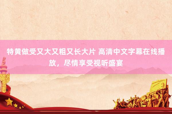 特黄做受又大又粗又长大片 高清中文字幕在线播放，尽情享受视听盛宴
