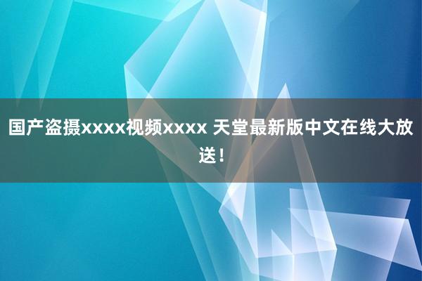 国产盗摄xxxx视频xxxx 天堂最新版中文在线大放送！