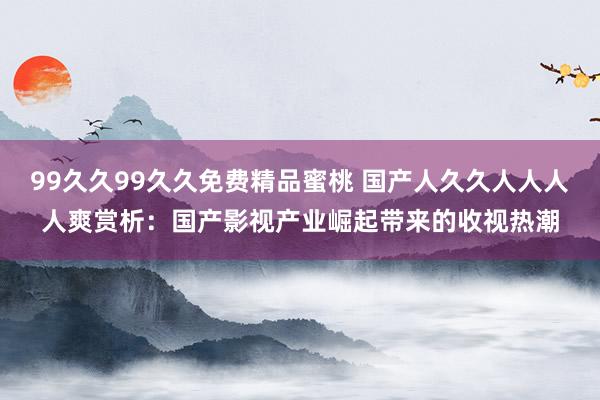 99久久99久久免费精品蜜桃 国产人久久人人人人爽赏析：国产影视产业崛起带来的收视热潮
