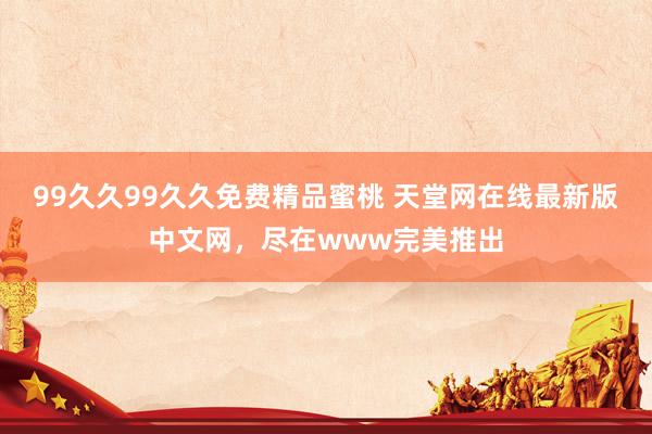 99久久99久久免费精品蜜桃 天堂网在线最新版中文网，尽在www完美推出