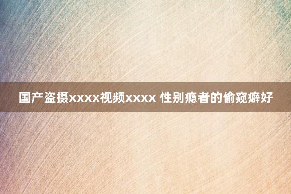 国产盗摄xxxx视频xxxx 性别瘾者的偷窥癖好
