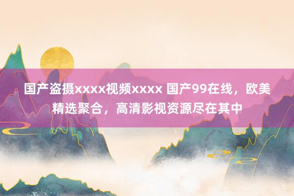 国产盗摄xxxx视频xxxx 国产99在线，欧美精选聚合，高清影视资源尽在其中