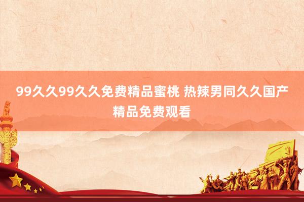99久久99久久免费精品蜜桃 热辣男同久久国产精品免费观看