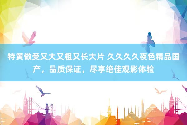 特黄做受又大又粗又长大片 久久久久夜色精品国产，品质保证，尽享绝佳观影体验