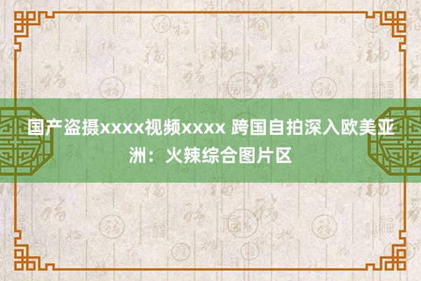 国产盗摄xxxx视频xxxx 跨国自拍深入欧美亚洲：火辣综合图片区