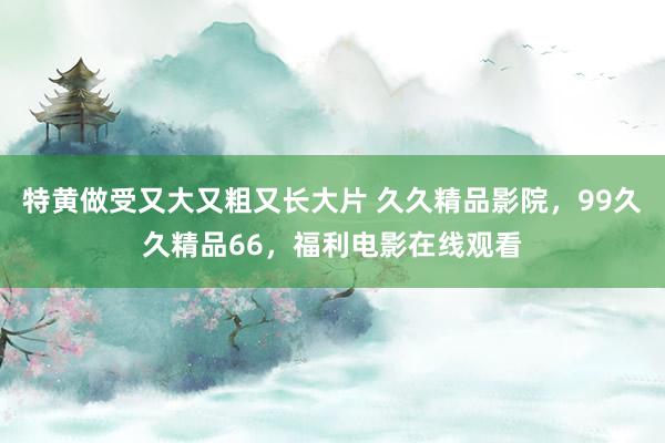 特黄做受又大又粗又长大片 久久精品影院，99久久精品66，福利电影在线观看