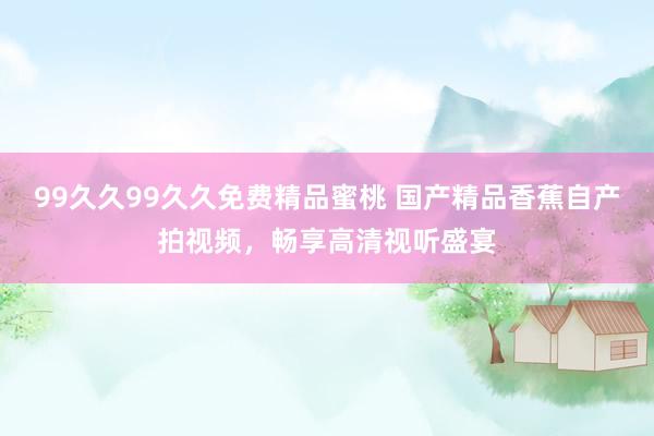 99久久99久久免费精品蜜桃 国产精品香蕉自产拍视频，畅享高清视听盛宴