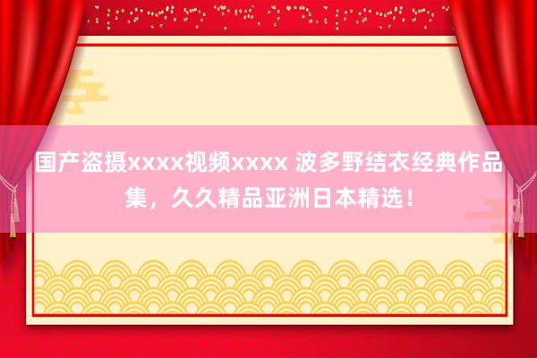 国产盗摄xxxx视频xxxx 波多野结衣经典作品集，久久精品亚洲日本精选！