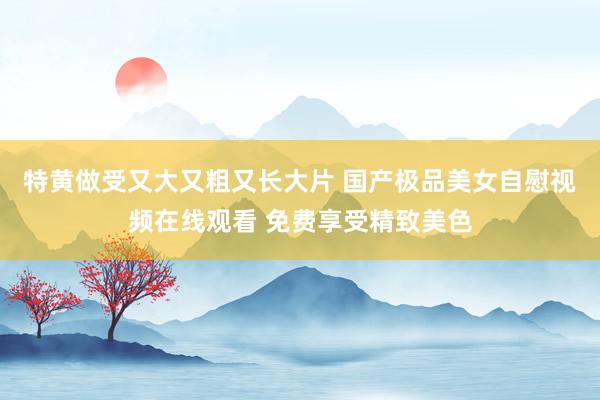 特黄做受又大又粗又长大片 国产极品美女自慰视频在线观看 免费享受精致美色