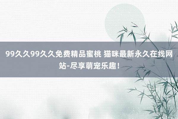99久久99久久免费精品蜜桃 猫咪最新永久在线网站-尽享萌宠乐趣！