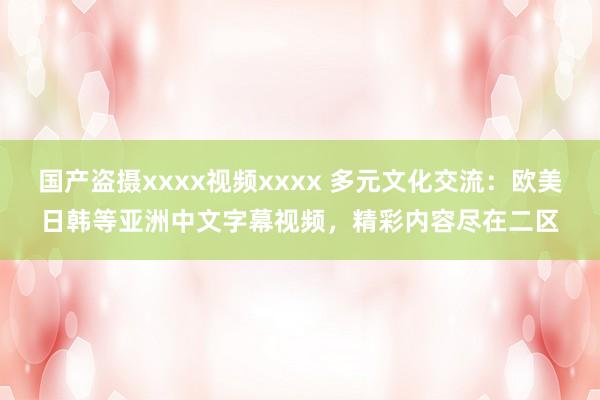 国产盗摄xxxx视频xxxx 多元文化交流：欧美日韩等亚洲中文字幕视频，精彩内容尽在二区