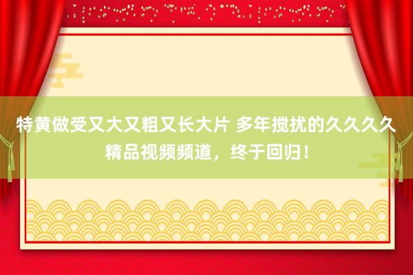 特黄做受又大又粗又长大片 多年搅扰的久久久久精品视频频道，终于回归！