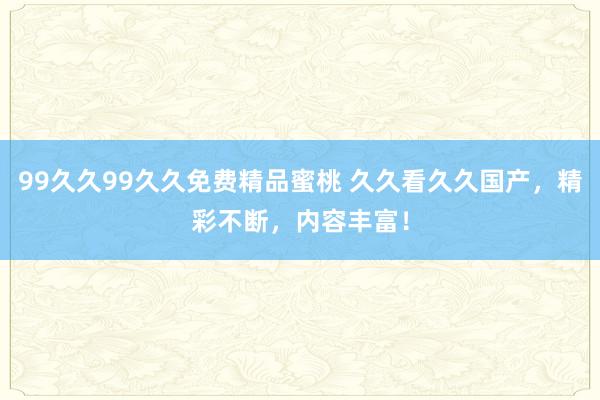 99久久99久久免费精品蜜桃 久久看久久国产，精彩不断，内容丰富！