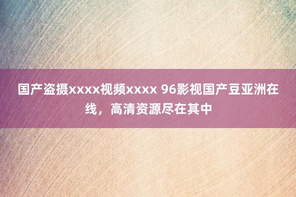 国产盗摄xxxx视频xxxx 96影视国产豆亚洲在线，高清资源尽在其中