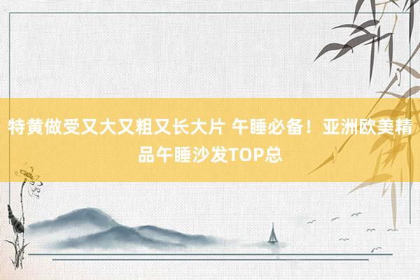 特黄做受又大又粗又长大片 午睡必备！亚洲欧美精品午睡沙发TOP总