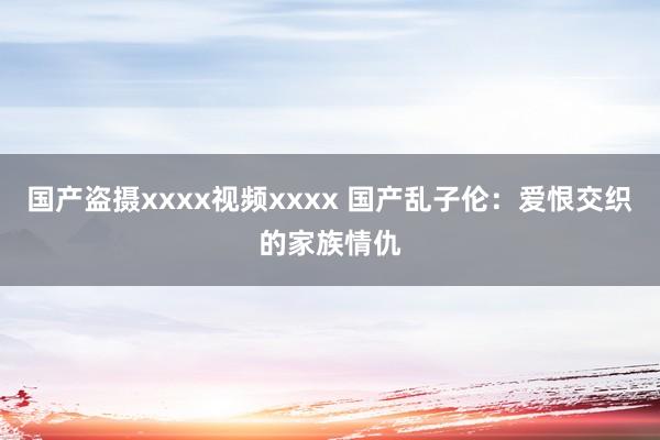 国产盗摄xxxx视频xxxx 国产乱子伦：爱恨交织的家族情仇