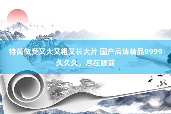 特黄做受又大又粗又长大片 国产高清精品9999久久久，尽在眼前
