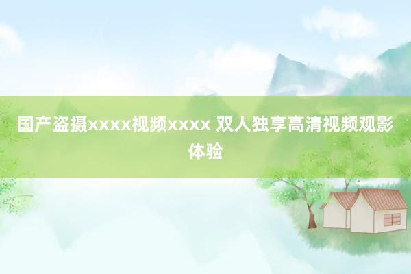 国产盗摄xxxx视频xxxx 双人独享高清视频观影体验
