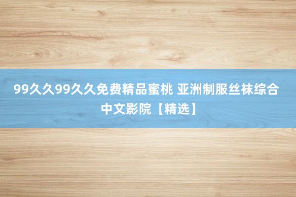 99久久99久久免费精品蜜桃 亚洲制服丝袜综合 中文影院【精选】