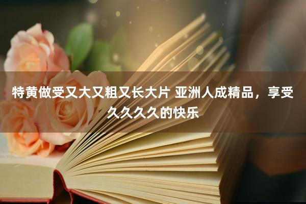 特黄做受又大又粗又长大片 亚洲人成精品，享受久久久久的快乐