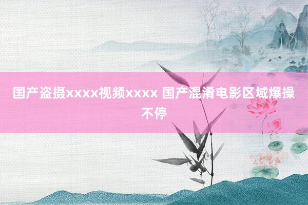 国产盗摄xxxx视频xxxx 国产混淆电影区域爆操不停