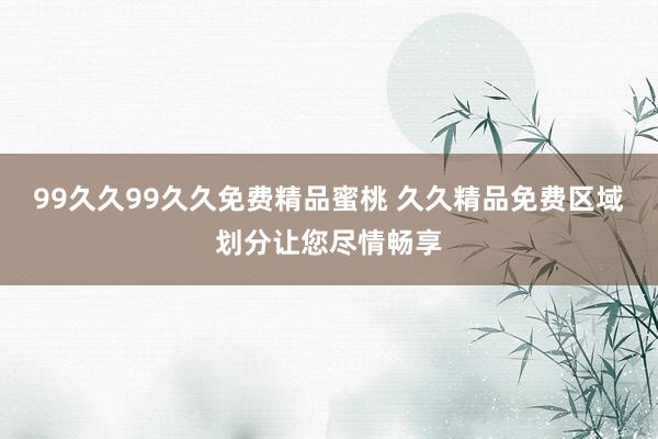 99久久99久久免费精品蜜桃 久久精品免费区域划分让您尽情畅享