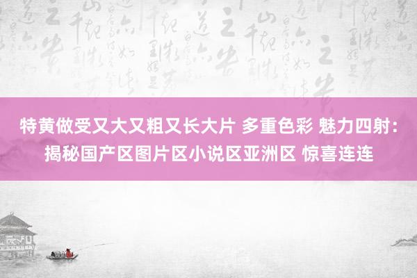 特黄做受又大又粗又长大片 多重色彩 魅力四射：揭秘国产区图片区小说区亚洲区 惊喜连连