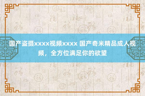 国产盗摄xxxx视频xxxx 国产奇米精品成人视频，全方位满足你的欲望