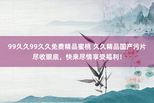 99久久99久久免费精品蜜桃 久久精品国产污片尽收眼底，快来尽情享受福利！